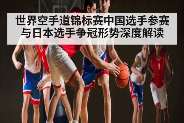 世界空手道锦标赛中国选手参赛与日本选手争冠形势深度解读 - kaiyun